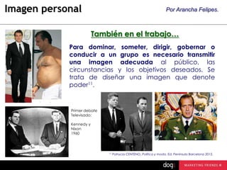 Imagen personal

Por Arancha Felipes.

También en el trabajo…
Para dominar, someter, dirigir, gobernar o
conducir a un grupo es necesario transmitir
una imagen adecuada al público, las
circunstancias y los objetivos deseados. Se
trata de diseñar una imagen que denote
poder11.

Primer debate
Televisado:
Kennedy y
Nixon
1960

11

Patrycia CENTENO, Política y moda. Ed. Península Barcelona 2012.

 