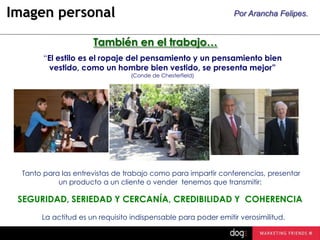Imagen personal

Por Arancha Felipes.

También en el trabajo…
“El estilo es el ropaje del pensamiento y un pensamiento bien
vestido, como un hombre bien vestido, se presenta mejor”
(Conde de Chesterfield)

Tanto para las entrevistas de trabajo como para impartir conferencias, presentar
un producto a un cliente o vender tenemos que transmitir:

SEGURIDAD, SERIEDAD Y CERCANÍA, CREDIBILIDAD Y COHERENCIA
La actitud es un requisito indispensable para poder emitir verosimilitud.

 