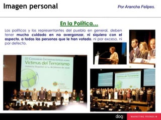 Imagen personal

Por Arancha Felipes.

En la Política…
Los políticos y los representantes del pueblo en general, deben
tener mucho cuidado en no avergonzar, ni siquiera con el
aspecto, a todas las personas que le han votado, ni por exceso, ni
por defecto.

 