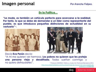 Imagen personal

Por Arancha Felipes.

En la Política…
“La moda, es también un vehículo perfecto para acercarse a la realidad.
Por tanto, lo que se debe de demandar a un líder como representante del
pueblo, es que introduzca pequeñas distinciones de actualidad en su
vestuario”12.

Decía Eva Perón decía:
“A mi me quieren ver hermosa. Los pobres no quieren que les proteja
una persona vieja y desaliñada. Todos sueñan conmigo y
no quiero defraudarles”.
Patrycia CENTENO, Política y moda. Ed. Península Barcelona 2012.
12

http://www.libertaddigital.com/mundo/el-traje-de-chacon-de-nuevo-objeto-depolemica-1276380758/

 