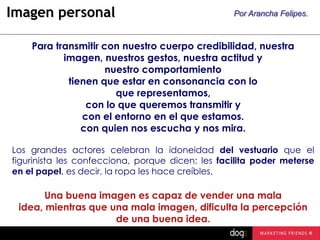 Imagen personal

Por Arancha Felipes.

Para transmitir con nuestro cuerpo credibilidad, nuestra
imagen, nuestros gestos, nuestra actitud y
nuestro comportamiento
tienen que estar en consonancia con lo
que representamos,
con lo que queremos transmitir y
con el entorno en el que estamos.
con quien nos escucha y nos mira.
Los grandes actores celebran la idoneidad del vestuario que el
figurinista les confecciona, porque dicen: les facilita poder meterse
en el papel, es decir, la ropa les hace creíbles.

Una buena imagen es capaz de vender una mala
idea, mientras que una mala imagen, dificulta la percepción
de una buena idea.

 