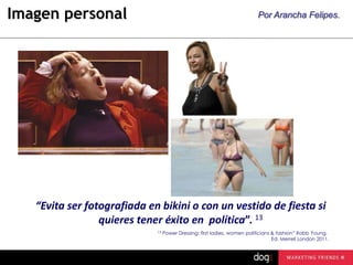 Imagen personal

Por Arancha Felipes.

“Evita ser fotografiada en bikini o con un vestido de fiesta si
quieres tener éxito en política”. 13
13

Power Dressing: first ladies, women politicians & fashion” Robb Young.
Ed. Merrell London 2011.

 
