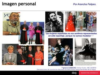 Imagen personal

Por Arancha Felipes.

“Las mujeres españolas no nos sentimos representadas
en este reportaje, porque no somos modelos”.15

15 Ignacio CAMACHO, Fashion fiction, ABC 20/08/04
(Declaraciones de la entonces diputada socialista María Teresa Fernández de la Vega).

 