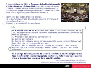 A finales de junio de 2011, el Congreso de los Diputados reveló
la redacción de un código estilístico para todos aquellos que
quisieran acceder y circular por el recinto, con el objetivo de
“compatibilizar la propia imagen que cada ciudadano quiera
tener con la dignidad y decoro de la Cámara” 18.
•
•
•

Vestimenta adecuada al decoro exigible.
No se permite la entrada a hombres en camisa sin mangas o
camiseta de tirantes.
A quien no lleve pantalón largo o falda.

En el libro de Estilo del PSOE19 para las elecciones autonómicas y municipales de
2007, se propusieron 3 posibles vestuarios para que sus candidatos lucieran en las
fotos de campaña:
1. Americana con corbata y camisa blanca
2. Camisa con corbata
3. Camisa con corbata, polo o camisa sin corbata (como versión más informal).
Para ellas: traje de chaqueta, blusa y sport.
En referencia a las tonalidades se aconsejan: negros, grises y marrones con
estampados, si se utilizan, de dibujos pequeños para no generar demasiada
confusión.
En el Código de buen gobierno de Zapatero se instaba a los altos cargos a evitar
toda manifestación externa inapropiada u ostentosa, de tal manera que puedan
minar la dignidad que se espera de su posición pública.
18
19

http://www.tribunapolitica.es/Article19820.phtml

http://www.elmundo.es/elmundo/2007/04/24/espana/1177380688.html

 