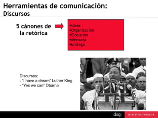 Herramientas de comunicación:
Discursos
5 cánones de
la retórica

Ideas
Organización
Elocución
Memoria
Entrega

Discursos:
- “I have a dream” Luther King.
- “Yes we can” Obama

 