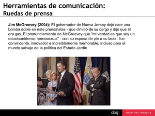 Herramientas de comunicación:
Ruedas de prensa
Jim McGreevey (2004): El gobernador de Nueva Jersey dejó caer una
bomba doble en este prensatelas - que dimitió de su cargo y dijo que él
era gay. El pronunciamiento de McGreevey que "mi verdad es que soy un
estadounidense homosexual" - con su esposa de pie a su lado - fue
convincente, innovador e increíblemente memorable, incluso para el
mundo salvaje de la política del Estado Jardín.

 