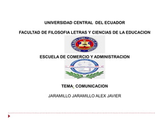 UNIVERSIDAD CENTRAL DEL ECUADOR
FACULTAD DE FILOSOFIA LETRAS Y CIENCIAS DE LA EDUCACION

ESCUELA DE COMERCIO Y ADMINISTRACION

TEMA: COMUNICACION
JARAMILLO JARAMILLO ALEX JAVIER

 