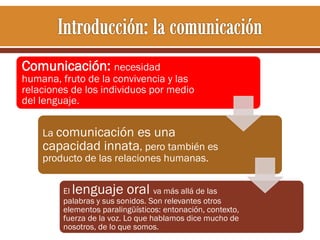 Comunicación: necesidad

humana, fruto de la convivencia y las
relaciones de los individuos por medio
del lenguaje.
La comunicación

es una
capacidad innata, pero también es
producto de las relaciones humanas.

lenguaje oral

El
va más allá de las
palabras y sus sonidos. Son relevantes otros
elementos paralingüísticos: entonación, contexto,
fuerza de la voz. Lo que hablamos dice mucho de
nosotros, de lo que somos.

 