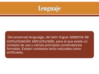 Del provenzal lenguatge, del latín lingua: sistema de
comunicación estructurado, para el que existe un
contexto de uso y ciertos principios combinatorios
formales. Existen contextos tanto naturales como
artificiales.

 