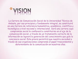 La Carrera de Comunicación Social de la Universidad Técnica de
Ambato, por sus principios y fundamento integral, se constituirá
en una Carrera de referencia humanística, académica, científica y
tecnológica a nivel nacional e internacional. Será una carrera cuyo
compromiso social le conllevará a constituirse en el eje de la
comunicación social, a través de un tratamiento correcto de la
información se logrará la generación del conocimiento que guíe la
conciencia social. Esta praxis permitirá que nuestra sociedad a
través de sus organizaciones comprenda el papel trascendental y
determinante de la comunicación en nuestros días.

 