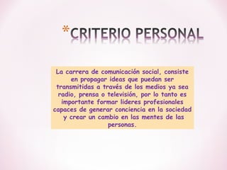 La carrera de comunicación social, consiste
en propagar ideas que puedan ser
transmitidas a través de los medios ya sea
radio, prensa o televisión, por lo tanto es
importante formar lideres profesionales
capaces de generar conciencia en la sociedad
y crear un cambio en las mentes de las
personas.

 