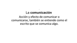 .

La comunicación
Acción y efecto de comunicar o
comunicarse, también se entiende como el
escrito que se comunica algo.

 