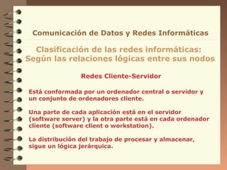 Redes Cliente-Servidor
Clasificación de las redes informáticas:
Según las relaciones lógicas entre sus nodos
Comunicación de Datos y Redes Informáticas
Está conformada por un ordenador central o servidor y
un conjunto de ordenadores cliente.
Una parte de cada aplicación está en el servidor
(software server) y la otra parte está en cada ordenador
cliente (software client o workstation).
La distribución del trabajo de procesar y almacenar,
sigue un lógica jerárquica.
 