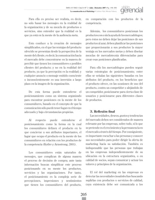 205
Para ello es preciso ser realista, es decir,
no sólo basar los mensajes en la realidad de
la organización y de su mezcla de productos o
servicios, sino entender que la realidad es la
que ya está en la mente de la audiencia meta.
Esto conduce a la creación de mensajes
simplificados, en el que las ventajas del producto
ofrecido se presentan desde la perspectiva de la
mentedelcliente,esdecir,lacomunicaciónhacia
el mercado debe concentrarse en la manera de
percibir que tienen los consumidores o posibles
clientes del producto; y no en la realidad del
producto, ya que la percepción es la realidad; y
cualquier anuncio o mensaje emitido consciente
o inconscientemente es una inversión a largo
plazo en la imagen de la organización.
De esta forma puede entenderse el
posicionamiento como un sistema organizado
para encontrar posiciones en la mente de los
consumidores, basado en el concepto de que la
comunicaciónsólopuedetenerlugareneltiempo
adecuado y bajo circunstancias propicias.
Al respecto puede entenderse el
posicionamiento como la forma en la cual
los consumidores definen el producto en lo
que concierne a sus atributos importantes, el
lugar que ocupa el producto en la mente de los
consumidores en relación con los productos de
la competencia (Kotler y Armstrong, 2001).
Los consumidores están saturados de
mensajes, que complican de alguna manera
el proceso de decisión de compra; ante tanta
información buscan simplificar este proceso
posicionando en su mente los productos,
servicios y las organizaciones. Por tanto,
el posicionamiento es la compleja serie de
percepciones, impresiones y sentimientos
que tienen los consumidores del producto,
en comparación con los productos de la
competencia.
Además, los consumidores posicionan los
productosconosinlaayudadelosmercadólogos;
pero éstos no deben dejar las posiciones de sus
productos al azar, deben planificar las posiciones
que proporcionarán a sus productos la mayor
ventaja en los mercados metas y deben diseñar
mezclas de mercadotecnia diferenciadas para
crear esas posiciones planificadas.
Para ello los mercadólogos pueden seguir
varias estrategias de posicionamiento; entre
ellas se señalan las siguientes: basadas en los
atributos del producto, en los beneficios que
el producto ofrece, en las ocasiones de uso del
producto, contra un competidor o alejándolo de
un competidor, posicionarse para cierta clase de
usuarios y posicionarse para diferentes clases
de productos.
3. Reflexión final
Lasnecesidades,deseos,gustosytendencias
del mercado deben ser considerados de manera
relevante por las empresas, sobre todo, si lo que
sepretendeeselcrecimientoylapermanenciaen
elmercadoatravésdeltiempo.Porconsiguiente,
es importante escuchar a las personas y conocer
sus necesidades para poder dirigir la oferta de
marketing hacia su satisfacción. También es
indispensable que las personas que trabajan
en las empresas independientemente de su
ubicación en la estructura organizativa, o en
calidad de socios, sepan comunicar y actuar los
valores y principios de la organización.
El rol del marketing en las empresas es
detectar las necesidades insatisfechas buscando
suplirlas con productos o servicios de calidad,
cuya existencia debe ser comunicada a los
ISSN 1317-8822 •Año 6 • N° 2 • Julio - Diciembre 2007 • Pg: 196-206
La comunicación en el Marketing • Cardozo Vale, Silvana Valesca
visión
gerencial
 