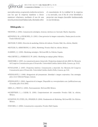 206
mercados meta y, en general, a todos los sectores
con los que la empresa mantiene o desee
mantener relaciones, mediante el uso de una
mezcla promocional balanceada, diseñada sobre
el conocimiento de la realidad de la empresa
y su mercado, con el fin de crear identidad y
proyectar una imagen favorable fundamentada
en sus fortalezas.
Bibliografía
•BONNIN, J. (1993). Comunicación estratégica, técnicas y tácticas en el mercado. Machi, Argentina.
•JENNINGS, M. y CHURCHILL, D. (1991). Cómo gerenciar la imagen corporativa. Pautas para la acción.
Fondo Editorial Legis.
•KOTLER, P. (2000). Dirección de marketing. Edición del milenio. Prentice Hall, 10a. edición, Madrid.
•KOTLER, P. y ARMSTRONG, G. (2001). Marketing. Prentice Hall, 8a. edición, México.
•LAMBIN, J. J. (1995). Marketing estratégico. McGraw-Hill, 3a. Edición, España.
•McCARTHY, J. y PERREAULT, W. (2001). Marketing un enfoque global. México.
•MAYOBRE, J. (1997). La comunicación para el desarrollo: Perspectivas después del año 2000. En: Memoria
del Congreso Comunicación para el Desarrollo. Universidad Católica Andrés Bello, Caracas, pp. 33-52.
•O’SULLIVAN, J. (1997). Perspectiva histórica: Comunicación y desarrollo. En: Memoria del Congreso
Comunicación para el Desarrollo. Universidad Católica Andrés Bello, Caracas, pp. 9-24.
•PIZZOLANTE, I. (1996). Reingeniería del pensamiento. Identidad e imagen corporativa: Una estrategia
para crecer. Editorial Panapo, Caracas.
•PIZZOLANTE, I. (2001). Ingeniería de la imagen. Disponible en: www.pizzolante.com /publicaciones.asp
(Consulta: julio 19 de 2005).
•RIES, A. y TROUT, J. (1992). Posicionamiento. McGraw-Hill, México.
•SCHIFFMAN, L. y LAZAR, K. (1995). Comportamiento del consumidor. Prentice Hall, 3a. edición,
México.
•STANTON, W.; ETZEL, M. y WALKER, B. (2004). Fundamentos de Marketing. McGraw-Hill, 13a. Edición,
México.
•VAN RIEL, C. (2000). Comunicación corporativa. Prentice Hall, España.
ISSN 1317-8822 •Año 6 • N° 2 • Julio - Diciembre 2007 • Pg: 196-206
La comunicación en el Marketing • Cardozo Vale, Silvana Valesca
visión
gerencial
 