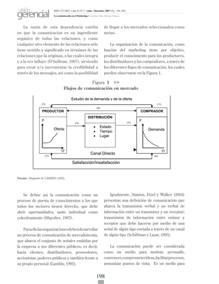 198
La razón de esta dependencia estriba
en que la comunicación es un ingrediente
orgánico de todas las relaciones, y como
cualquier otro elemento de las relaciones sólo
tiene sentido y significado en términos de las
relaciones que la originan, a las cuales integra
y a la vez influye (O’Sullivan, 1997); sirviendo
para crear y/o incrementar la credibilidad a
través de los mensajes, así como la posibilidad
de llegar a los mercados seleccionados como
metas.
La organización de la comunicación, como
función del marketing tiene por objetivo,
producir el conocimiento para los productores,
los distribuidores y los compradores, a través de
los diferentes flujos de comunicación, los cuales
pueden observarse en la Figura 1.
Figura 1
Flujos de comunicación en mercado
	
	
Fuente: Adaptado de LAMBIN (1995)
Se define así la comunicación como un
proceso de puesta de conocimientos a los que
todos los sectores tienen derecho, que debe
abrir oportunidades, tanto individual como
colectivamente (Mayobre, 1997).
Paraellolasorganizacionesdebendesarrollar
un proceso de comunicación de mercadotecnia,
que abarca el conjunto de señales emitidas por
la empresa a sus diferentes públicos, es decir,
hacia clientes, distribuidores, proveedores,
accionistas, poderes públicos y también frente a
su propio personal (Lambin, 1995).
Igualmente, Stanton, Etzel y Walker (2004)
presentan una definición de comunicación que
abarca la transmisión verbal y no verbal de
información entre un transmisor y un receptor;
transmisión de información entre emisor y
receptor que debe hacerse por medio de una
señal de algún tipo enviada a través de un canal
de algún tipo (Schiffman y Lazar, 1995).
La comunicación puede ser considerada
como un medio para motivar, persuadir,
convencer,comprometerideas,facilitarprocesos,
armonizar puntos de vista. Es un medio para
ISSN 1317-8822 •Año 6 • N° 2 • Julio - Diciembre 2007 • Pg: 196-206
La comunicación en el Marketing • Cardozo Vale, Silvana Valesca
visión
gerencial
 