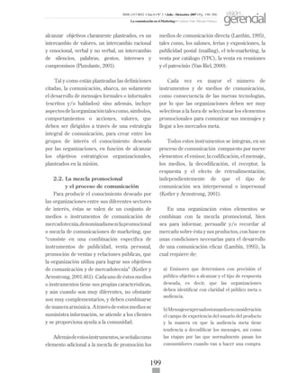 199
alcanzar objetivos claramente planteados, es un
intercambio de valores, un intercambio racional
y emocional, verbal y no verbal, un intercambio
de silencios, palabras, gestos, intereses y
compromisos (Pizzolante, 2001).
Tal y como están planteadas las definiciones
citadas, la comunicación, abarca, no solamente
el desarrollo de mensajes formales o informales
(escritos y/o hablados) sino además, incluye
aspectosdelaorganizacióntalescomo,símbolos,
comportamientos o acciones, valores, que
deben ser dirigidos a través de una estrategia
integral de comunicación, para crear entre los
grupos de interés el conocimiento deseado
por las organizaciones, en función de alcanzar
los objetivos estratégicos organizacionales,
planteados en la misión.
2.2. La mezcla promocional
y el proceso de comunicación
Para producir el conocimiento deseado por
las organizaciones entre sus diferentes sectores
de interés, éstas se valen de un conjunto de
medios o instrumentos de comunicación de
mercadotecnia,denominadamezclapromocional
o mezcla de comunicaciones de marketing, que
“consiste en una combinación específica de
instrumentos de publicidad, venta personal,
promoción de ventas y relaciones públicas, que
la organización utiliza para lograr sus objetivos
de comunicación y de mercadotecnia” (Kotler y
Armstrong,2001:461).Cadaunodeéstosmedios
o instrumentos tiene sus propias características,
y aún cuando son muy diferentes, no obstante
son muy complementarios, y deben combinarse
demaneraarmónica. Atravésdeestosmediosse
suministra información, se atiende a los clientes
y se proporciona ayuda a la comunidad.
Ademásdeestosinstrumentos,seseñalacomo
elemento adicional a la mezcla de promoción los
medios de comunicación directa (Lambin, 1995),
tales como, los salones, ferias y exposiciones, la
publicidad postal (mailing), el tele-marketing, la
venta por catálogo (VPC), la venta en reuniones
y el patrocinio (Van Riel, 2000).
Cada vez es mayor el número de
instrumentos y de medios de comunicación,
como consecuencia de las nuevas tecnologías,
por lo que las organizaciones deben ser muy
selectivas a la hora de seleccionar los elementos
promocionales para comunicar sus mensajes y
llegar a los mercados meta.
Todos estos instrumentos se integran, en un
proceso de comunicación compuesto por nueve
elementos: el emisor, la codificación, el mensaje,
los medios, la decodificación, el receptor, la
respuesta y el efecto de retroalimentación;
independientemente de que el tipo de
comunicación sea interpersonal o impersonal
(Kotler y Armstrong, 2001).
En una organización estos elementos se
combinan con la mezcla promocional, bien
sea para informar, persuadir y/o recordar al
mercado sobre ésta y sus productos, con base en
unas condiciones necesarias para el desarrollo
de una comunicación eficaz (Lambin, 1995), la
cual requiere de:
a) Emisores que determinen con precisión el
público objetivo a alcanzar y el tipo de respuesta
deseada, es decir, que las organizaciones
deben identificar con claridad el público meta o
audiencia.
b)Mensajesexpresadostomandoenconsideración
el campo de experiencia del usuario del producto
y la manera en que la audiencia meta tiene
tendencia a decodificar los mensajes, así como
las etapas por las que normalmente pasan los
consumidores cuando van a hacer una compra.
ISSN 1317-8822 •Año 6 • N° 2 • Julio - Diciembre 2007 • Pg: 196-206
La comunicación en el Marketing • Cardozo Vale, Silvana Valesca
visión
gerencial
 