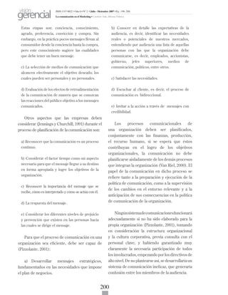 200
Estas etapas son: conciencia, conocimiento,
agrado, preferencia, convicción y compra. Sin
embargo, en la práctica pocos mensajes llevan al
consumidor desde la conciencia hasta la compra,
pero este conocimiento sugiere las cualidades
que debe tener un buen mensaje.
c) La selección de medios de comunicación que
alcancen efectivamente el objetivo deseado; los
cuales pueden ser personales y no personales.
d) Evaluación de los efectos de retroalimentación
de la comunicación de manera que se conozcan
las reacciones del público objetivo a los mensajes
comunicados.
Otros aspectos que las empresas deben
considerar (Jennings y Churchill, 1991) durante el
proceso de planificación de la comunicación son:
a) Reconocer que la comunicación es un proceso
continuo.
b) Considerar el factor tiempo como un aspecto
necesario para que el mensaje llegue a su destino
en forma apropiada y logre los objetivos de la
organización.
c) Reconocer la importancia del mensaje que se
recibe, cómo es interpretado y cómo se actúa con él.
d) La respuesta del mensaje.
e) Considerar los diferentes niveles de prejuicio
y prevención que existen en las personas hacia
las cuales se dirige el mensaje.
Para que el proceso de comunicación en una
organización sea eficiente, debe ser capaz de
(Pizzolante, 2001):
a)	 Desarrollar mensajes estratégicos,
fundamentados en las necesidades que impone
el plan de negocios.
b) Conocer en detalle las expectativas de la
audiencia, es decir, identificar las necesidades
reales o potenciales de nuestros mercados,
entendiendo por audiencia una lista de aquellas
personas con las que la organización debe
comunicarse, es decir, empleados, accionistas,
gobierno, jefes superiores, medios de
comunicación, políticos, entre otros.
c) Satisfacer las necesidades.
d) Escuchar al cliente, es decir, el proceso de
comunicación es bidireccional.
e) Invitar a la acción a través de mensajes con
credibilidad.
Los procesos comunicacionales de
una organización deben ser planificados,
conjuntamente con las finanzas, producción,
el recurso humano, si se espera que éstos
contribuyan en el logro de los objetivos
organizacionales, la comunicación no debe
planificarse aisladamente de los demás procesos
que integran la organización (Van Riel, 2000). El
papel de la comunicación en dicho proceso se
refiere tanto a la preparación y ejecución de la
política de comunicación, como a la supervisión
de los cambios en el entorno relevante y a la
anticipación de sus consecuencias en la política
de comunicación de la organización.
Ningúnsistemadecomunicacionesfuncionará
adecuadamente si no ha sido elaborado para la
propia organización (Pizzolante, 2001), tomando
en consideración la estructura organizacional
y la cultura corporativa, previa consulta con el
personal clave, y habiendo garantizado muy
claramente la necesaria participación de todos
los involucrados, empezando por los directivos de
altonivel.Denoplantearseasí,sedesarrollaríaun
sistema de comunicación ineficaz, que generaría
confusión entre los miembros de la audiencia.
ISSN 1317-8822 •Año 6 • N° 2 • Julio - Diciembre 2007 • Pg: 196-206
La comunicación en el Marketing • Cardozo Vale, Silvana Valesca
visión
gerencial
 