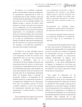 201
Al respecto, en el ambiente competitivo,
donde se desarrollan las empresas actualmente,
la comunicación organizacional no debe ser
considerada como un lujo y tampoco como una
actividad periférica (Jennings y Churchill, 1991),
sino como la voz de la estrategia, dirigida a los
distintos grupos o sectores de interés, cuyas
opiniones y acciones repercuten en la empresa,
ya sea colaborando con ella, obstruyéndola o
aún destruyéndola. De esta manera, la estrategia
empresarial y la comunicación constituyen
partes de un sistema integral. En consecuencia,
laestrategiacomunicacionaldebeestarplasmada
en un plan de comunicaciones estructurado
basado en el plan de negocios de la organización,
que dé coherencia a su esfuerzo por transmitir
sus mensajes a las diferentes audiencias o
mercados meta actuales o potenciales.
El diseño de un plan estratégico para la
organización o plan de negocio, basado tanto
en la integración de todos los recursos de la
organización, bien sea que éstos representen
fortalezas o debilidades, como en el
conocimiento de las principales tendencias que
caracterizan todos los sectores de interés para
la organización, independientemente de si éstos
son considerados amenazas u oportunidades, así
como la participación activa en este proceso del
personal clave de la organización (incluyendo
desde los directivos hasta el personal de
recepción), conlleva a la integración de las
distintas formas de comunicación presentes en
la organización, facilitando así la comunicación
entre ésta y los distintos sectores de interés
o públicos objetivos, es decir, una estrategia
de comunicación coherente que integre a la
organización, su mundo interior y el entorno
que la rodea.
En las organizaciones existen tres formas de
comunicación, a saber (Van Riel, 2000):
a) La comunicación de dirección, es decir, la
comunicación entre dirección y los públicos
objetivos internos y externos, esencial no sólo
para transmitir autoridad, sino también para
lograr la cooperación internamente, y de forma
externa debe poder comunicar la visión de la
organización.
b)Comunicación de marketing, incluye
principalmente,aquellasformasdecomunicación
que apoyan las ventas de bienes o de servicios.
c) Comunicación organizativa, incluye toda forma
de comunicación utilizada por la organización
fuera del campo de la comunicación de
marketing.
En la mayoría de las organizaciones la suma
de todas estas formas de comunicación, crean
una impresión fragmentada de la organización,
ya que no se basan en un esfuerzo coordinado
de comunicación, sino que se desarrollan de
manera aislada, creándose, en consecuencia,
actitudes desfavorables en algunos casos
y, en otros, una percepción negativa de la
organización, lo que afecta indudablemente
su imagen. La aceptación de este hecho por
parte de algunas organizaciones, ha llevado a la
necesidad de crear mayor coherencia en todas
sus formas de comunicación.
Para lograr la coherencia de las
comunicaciones en las organizaciones, los
especialistas del campo de las comunicaciones
de marketing plantean la integración de forma
y contenido de todo mensaje comercial de la
organización; la cual puede lograrse mediante
el perfeccionamiento de la coordinación de los
objetivos de la organización y los objetivos de
la comunicación plasmados en un instrumento
denominado manual de gestión comunicacional
(Pizzolante, 2001) integrado por el plan
estratégicodeimagencorporativa,laorganización
ISSN 1317-8822 •Año 6 • N° 2 • Julio - Diciembre 2007 • Pg: 196-206
La comunicación en el Marketing • Cardozo Vale, Silvana Valesca
visión
gerencial
 