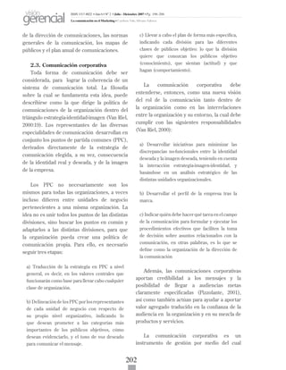 202
de la dirección de comunicaciones, las normas
generales de la comunicación, los mapas de
públicos y el plan anual de comunicaciones.
2.3. Comunicación corporativa
Toda forma de comunicación debe ser
considerada, para lograr la coherencia de un
sistema de comunicación total. La filosofía
sobre la cual se fundamenta esta idea, puede
describirse como la que dirige la política de
comunicaciones de la organización dentro del
triángulo estrategia-identidad-imagen (Van Riel,
2000:19). Los representantes de las diversas
especialidades de comunicación desarrollan en
conjunto los puntos de partida comunes (PPC),
derivados directamente de la estrategia de
comunicación elegida, a su vez, consecuencia
de la identidad real y deseada, y de la imagen
de la empresa.
Los PPC no necesariamente son los
mismos para todas las organizaciones, a veces
incluso difieren entre unidades de negocio
pertenecientes a una misma organización. La
idea no es unir todos los puntos de las distintas
divisiones, sino buscar los puntos en común y
adaptarlos a las distintas divisiones, para que
la organización pueda crear una política de
comunicación propia. Para ello, es necesario
seguir tres etapas:
a) Traducción de la estrategia en PPC a nivel
general, es decir, en los valores centrales que
funcionarán como base para llevar cabo cualquier
clase de organización.
b) Delineación de los PPC por los representantes
de cada unidad de negocio con respecto de
su propio nivel organizativo, indicando lo
que desean prometer a las categorías más
importantes de los públicos objetivos, cómo
desean evidenciarlo, y el tono de voz deseado
para comunicar el mensaje.
c) Llevar a cabo el plan de forma más específica,
indicando cada división para las diferentes
clases de públicos objetivo: lo que la división
quiere que conozcan los públicos objetivo
(conocimiento), que sientan (actitud) y que
hagan (comportamiento).
La comunicación corporativa debe
entenderse, entonces, como una nueva visión
del rol de la comunicación tanto dentro de
la organización como en las interrelaciones
entre la organización y su entorno, la cual debe
cumplir con las siguientes responsabilidades
(Van Riel, 2000):
a) Desarrollar iniciativas para minimizar las
discrepancias no-funcionales entre la identidad
deseada y la imagen deseada, teniendo en cuenta
la interacción estrategia-imagen-identidad, y
basándose en un análisis estratégico de las
distintas unidades organizacionales.
b) Desarrollar el perfil de la empresa tras la
marca.
c) Indicar quién debe hacer qué tarea en el campo
de la comunicación para formular y ejecutar los
procedimientos efectivos que faciliten la toma
de decisión sobre asuntos relacionados con la
comunicación, en otras palabras, es lo que se
define como la organización de la dirección de
la comunicación
Además, las comunicaciones corporativas
aportan credibilidad a los mensajes y la
posibilidad de llegar a audiencias metas
claramente especificadas (Pizzolante, 2001),
así como también actúan para ayudar a aportar
valor agregado traducido en la confianza de la
audiencia en la organización y en su mezcla de
productos y servicios.
La comunicación corporativa es un
instrumento de gestión por medio del cual
ISSN 1317-8822 •Año 6 • N° 2 • Julio - Diciembre 2007 • Pg: 196-206
La comunicación en el Marketing • Cardozo Vale, Silvana Valesca
visión
gerencial
 