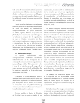 203
toda forma de comunicación interna y externa
conscientemente utilizada, está armonizada tan
efectiva y eficazmente como sea posible, para
crear una base favorable para las relaciones con
los públicos de los que la empresa depende (Van
Riel, 2000:26).
Para alcanzar los objetivos organizacionales,
cualquierorganizaciónrequieredelaintegración
de todas sus formas de comunicación,
independientemente de quien represente
su público objetivo. Además, tal y como está
planteada, la comunicación corporativa puede
ser aplicada en cualquier tipo de organización;
ya que el término corporativo no hace
referencia necesariamente a grandes empresas
o corporaciones, sino que se debe interpretar
en este contexto en relación con la palabra
latina corpus, que significa cuerpo, o, en sentido
figurado, “relacionado al todo” (Van Riel, 2000).
2.4. Identidad e imagen
En algunas oportunidades estos
conceptos tienden a confundirse y a utilizarse
indiferentemente en la descripción de la
estrategiadecomunicacióndelasorganizaciones
y, sin embargo, existen diferencias entre estos
a pesar de su relación, ya que la imagen de la
empresa es una proyección de la identidad. En
los siguientes apartados se desarrollará cada
uno de estos conceptos.
En general, el término identidad, tiende a
asociarse con la forma planificada con la que una
organización se presenta a los públicos objetivos,
para distinguirse de las demás; es la forma
de proyectarse hacia sus públicos internos y
externos, ya mediante símbolos, comunicaciones
formales o informales, o acciones.
En este sentido, se plantea la definición
de identidad como la autopresentación de una
organización, la cual consiste en la información
de las señales que ofrece una organización
sobre sí misma por medio del comportamiento,
la comunicación, y el simbolismo; como sus
formas de expresión, que representan, en
definitiva, la mezcla de identidad por medio de la
cual se manifiesta la personalidad de la empresa
(Van Riel, 2000).
En general, cualquier decisión relacionada
con la identidad de la organización o cualquier
intento por elaborar un plan de identidad, deberá
tener en cuenta todos los elementos de la mezcla
de identidad, ya que éstos serán proyectados
consciente o inconscientemente entre los
distintos sectores de interés de la organización,
conformando, a través del tiempo la imagen de
la misma. La clave para ello es, comunicarse
primero con los grupos de interés internos de la
organización antes de que los sectores externos
confundan e influyan negativamente en sus
conductas y, luego, comunicarse claramente
por medio de acciones, simbolismo y mensajes
con los sectores externos para construir una
clara y sostenible percepción de quién es, qué
hace y qué no hace la organización, mediante un
sistema flexible y dinámico que interactúe con
el entorno y se alimente de él; esto se traduce
posteriormente, en una buena imagen de la
organización (Pizzolante, 2001).
Al respecto, es importante señalar que
si la dirección de una organización desea
hacer algo resolutivo con la identidad, deberá
tener en cuenta todos los aspectos de la
organización, incluyendo la comunicación y el
comportamiento.
En la literatura sobre imagen corporativa no
se presenta un concepto único sobre el término,
ya que existen distintas formas de enfocarlo; se
atribuyen significados diferentes al término, tal
ISSN 1317-8822 •Año 6 • N° 2 • Julio - Diciembre 2007 • Pg: 196-206
La comunicación en el Marketing • Cardozo Vale, Silvana Valesca
visión
gerencial
 