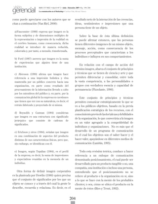 204
como puede apreciarse con los autores que se
citan a continuación (Van Riel, 2000):
a)Fauconnier (1988) expresa que imagen es la
forma subjetiva y de dimensiones múltiples de
la representación o impresión de la realidad en
el cerebro humano, como consecuencia, dicha
realidad se introduce de manera reducida,
coloreada y, por tanto, a menudo, transformada.
b) Ford (1987) asevera que imagen es la suma
de experiencias que alguien tiene de una
institución.
c) Alvesson (1990) afirma que imagen hace
referencia a una impresión holística y viva
mantenida por un público concreto hacia una
organización, en parte como resultado del
procesamiento de la información llevado a cabo
por los miembros del público y, en parte, por la
comunicación global de la empresa en cuestiones
que tienen que ver con su naturaleza, es decir, el
retrato fabricado y proyectado de sí misma.
d) Reynolds y Gutman (1984) consideran
que imagen es una estructura con significado
jerárquico que consiste de cadenas de
significados.
e) Erickson y otros (1984), señalan que imagen
es una combinación de aspectos del producto
distintas de sus características físicas, pero que,
sin embargo, se identifican con él.
e) Imagen, según Topalian (1984), es el perfil
de la empresa, es decir, la suma de impresiones
y expectativas reunidas en la memoria de un
individuo.
Otra forma de definir imagen corporativa
es la planteada por Dowlin (1986) quien precisa
que el conjunto de significados por los que un
objeto se conoce y a través del cual la gente lo
describe, recuerda y relaciona. Es decir, es el
resultado neto de la interacción de las creencias,
ideas, sentimientos e impresiones que una
persona tiene de un objeto.
Sobre la base de ésta última definición
se puede afirmar entonces, que las personas
tienen diferentes imágenes de un mismo objeto,
mensaje, acción, como consecuencia de los
procesos perceptuales que caracterizan a los
individuos e influyen en sus comportamientos.
En relación con el campo de acción del
término imagen, abarca el conjunto de principios
y técnicas que se tienen de ciencia y arte y que
permiten diferenciar y consolidar, entre toda
la vasta competencia, a las personalidades o
grupos con verdadera esencia y capacidad de
permanencia (Pizzolante, 1996).
Este conjunto de principios y técnicas
permiten comunicar estratégicamente lo que se
es a los públicos objetivos, basado en la previa
planificación estratégica de los recursos, con el
conocimientopreviodelasfortalezasydebilidades
de la organización, lo que convertiría a la imagen
en un valor agregado a la competitividad de
individuos y organizaciones. No es más que el
desarrollo de un programa de comunicación
en el cual los objetivos son el saber hacer y el
hacer valer, apoyándose en diferentes medios de
comunicación (Lambin, 1995).
Todo esta revisión teórica, conduce a hacer
referencia a un enfoque de comunicación
denominado posicionamiento, el cual puede ser
desarrollado para un producto tangible o no, una
compañía, una institución o incluso una persona,
entendiendo que el posicionamiento no se
refiere al producto o la organización en sí, sino
a lo que se hace con la mente de los probables
clientes; o sea, cómo se ubica el producto en la
mente de éstos (Ries y Trout, 1992).
ISSN 1317-8822 •Año 6 • N° 2 • Julio - Diciembre 2007 • Pg: 196-206
La comunicación en el Marketing • Cardozo Vale, Silvana Valesca
visión
gerencial
 