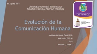 Evolución de la
Comunicación Humana
Adriana Verónica Parra Ortiz
Matricula: 283260
G- 6
Periodo 1, Tarea 1
17-Agosto-2014
UNIVERSIDAD AUTÓNOMA DE CHIHUAHUA
FACULTAD DE CIENCIAS POLÍTICAS Y SOCIALES
 
