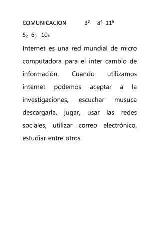 COMUNICACION 
52 63 104 
32 84 115 
Internet es una red mundial de micro 
computadora para el inter cambio de 
información. Cuando utilizamos 
internet podemos aceptar a la 
investigaciones, escuchar musuca 
descargarla, jugar, usar las redes 
sociales, utilizar correo electrónico, 
estudiar entre otros 
 