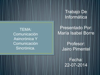 Trabajo De 
Informática 
Presentado Por: 
María Isabel Borre 
Profesor: 
Jairo Pimentel 
Fecha: 
22-07-2014 
TEMA: 
Comunicación 
Asincrónica Y 
Comunicación 
Sincrónica. 
 