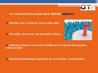 La comunicación puede tener distintos objetivos
 Informar, dar a conocer, hacer saber algo.
 Persuadir, convencer, hacer sentir lo mismo...
 Estimular el paso a la acción (modificar la conducta del receptor,
influir en ella).
 Expresarse (desahogo personal), ser escuchado, comprendido...
 