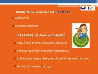 BARRERAS o limitadores del RECEPTOR:
 Distracción
 No saber escuchar
BARRERAS o limitadores COMUNES:
 Actitud ante el tema: desinterés, desgana
 Barreras culturales: prejuicios, estereotipos
 Subjetividad: formas diferentes de percibir de cada persona
 Tendencia a evaluar o juzgar
 