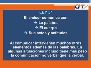 LEY 5ª
El emisor comunica con
 La palabra
 El cuerpo
 Sus actos y actitudes
Al comunicar intervienen muchos otros
elementos además de las palabras. En
algunas situaciones incluso tiene más peso
la comunicación no verbal que la verbal.
 