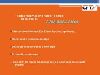 Todos tenemos una “idea” acerca
de lo que es
COMUNICACIÓN
Intercambiar información: ideas, hechos, opiniones...
Hacer a otro partícipe de algo
Descubrir o hacer saber a otro algo
Transmitir un mensaje...
... Con el fin de lograr cierta respuesta o conducta en el sujeto
receptor
 
