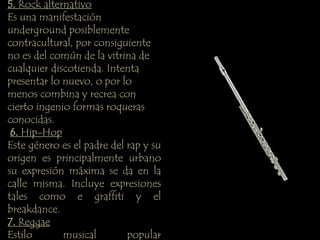 5. Rock alternativo 
Es una manifestación 
underground posiblemente 
contracultural, por consiguiente 
no es del común de la vitrina de 
cualquier discotienda. Intenta 
presentar lo nuevo, o por lo 
menos combina y recrea con 
cierto ingenio formas roqueras 
conocidas. 
6. Hip-Hop 
Este género es el padre del rap y su 
origen es principalmente urbano 
su expresión máxima se da en la 
calle misma. Incluye expresiones 
tales como e graffiti y el 
breakdance. 
7. Reggae 
Estilo musical popular 
 