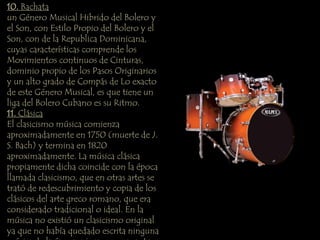 10. Bachata 
un Género Musical Hibrido del Bolero y 
el Son, con Estilo Propio del Bolero y el 
Son, con de la Republica Dominicana, 
cuyas características comprende los 
Movimientos continuos de Cinturas, 
dominio propio de los Pasos Originarios 
y un alto grado de Compás de Lo exacto 
de este Género Musical, es que tiene un 
liga del Bolero Cubano es su Ritmo. 
11. Clásica 
El clasicismo música comienza 
aproximadamente en 1750 (muerte de J. 
S. Bach) y termina en 1820 
aproximadamente. La música clásica 
propiamente dicha coincide con la época 
llamada clasicismo, que en otras artes se 
trató de redescubrimiento y copia de los 
clásicos del arte greco romano, que era 
considerado tradicional o ideal. En la 
música no existió un clasicismo original 
ya que no había quedado escrita ninguna 
música de la época griega o romana. La 
 
