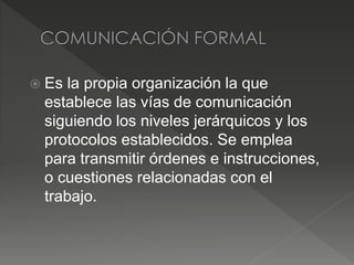 Es la propia organización la que
establece las vías de comunicación
siguiendo los niveles jerárquicos y los
protocolos establecidos. Se emplea
para transmitir órdenes e instrucciones,
o cuestiones relacionadas con el
trabajo.
 