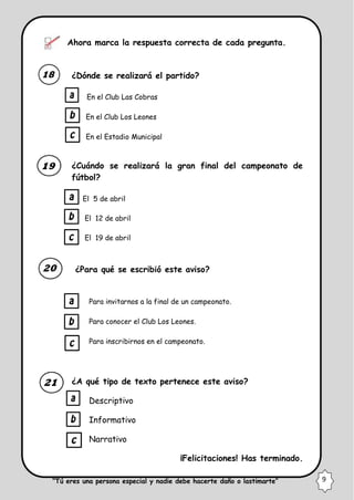 Ahora marca la respuesta correcta de cada pregunta.
¿Dónde se realizará el partido?
En el Club Las Cobras
En el Club Los Leones
En el Estadio Municipal
¿Cuándo se realizará la gran final del campeonato de
fútbol?
El 5 de abril
El 12 de abril
El 19 de abril
¿Para qué se escribió este aviso?
Para invitarnos a la final de un campeonato.
Para conocer el Club Los Leones.
Para inscribirnos en el campeonato.
¿A qué tipo de texto pertenece este aviso?
Descriptivo
Informativo
Narrativo
¡Felicitaciones! Has terminado.
“Tú eres una persona especial y nadie debe hacerte daño o lastimarte” 9
 
