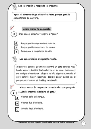 Lee la oración y responde la pregunta.
Ayer, el director Hugo felicitó a Pedro porque ganó la
competencia de carrera.
Ahora marca tu respuesta.
¿Por qué el director felicitó a Pedro?
Porque ganó la competencia de natación.
Porque ganó la competencia de carrera.
Porque ganó la competencia de salto.
Lee con atención el siguiente texto.
Al salir del parque, Edelmira encontró un gato perdido muy
hambriento y decidió llevárselo; ya en su casa, Edelmira y
sus amigas alimentaron al gato. Al día siguiente, cuando el
gato estuvo mejor, Edelmira decidió pegar avisos en el
parque para buscar al dueño y devolverlo.
Ahora marca la respuesta correcta de cada pregunta.
¿Cuándo encontró Edelmira al gato?
Cuando salió del parque.
Cuando fue al colegio.
Cuando llegó al colegio.
“Tú eres una persona especial y nadie debe hacerte daño o lastimarte” 2
 