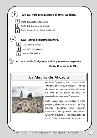 ¿De qué trata principalmente el texto que leíste?
Trata de un gato en la escuela.
Trata de Edelmira y sus amigas.
Trata de un gato perdido y hambriento.
¿Qué actitud demuestra Edelmira?
Una actitud solidaria
Una actitud mezquina
Una actitud egoísta
Lee con atención la siguiente noticia y marca las respuestas.
Martes 18 de marzo de 2014.
“Tú eres una persona especial y nadie debe hacerte daño o lastimarte” 3
 