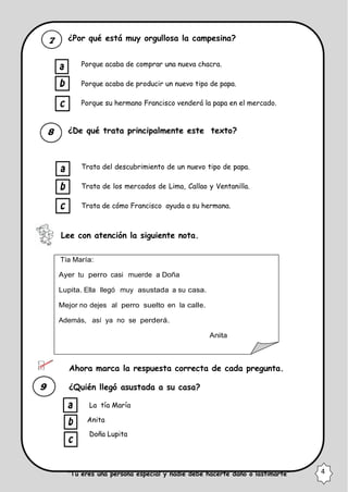 ¿Por qué está muy orgullosa la campesina?
Porque acaba de comprar una nueva chacra.
Porque acaba de producir un nuevo tipo de papa.
Porque su hermano Francisco venderá la papa en el mercado.
¿De qué trata principalmente este texto?
Trata del descubrimiento de un nuevo tipo de papa.
Trata de los mercados de Lima, Callao y Ventanilla.
Trata de cómo Francisco ayuda a su hermana.
Lee con atención la siguiente nota.
Tía María:
Ayer tu perro casi muerde a Doña
Lupita. Ella llegó muy asustada a su casa.
Mejor no dejes al perro suelto en la calle.
Además, así ya no se perderá.
Anita
Ahora marca la respuesta correcta de cada pregunta.
¿Quién llegó asustada a su casa?
La tía María
Anita
Doña Lupita
“Tú eres una persona especial y nadie debe hacerte daño o lastimarte” 4
 