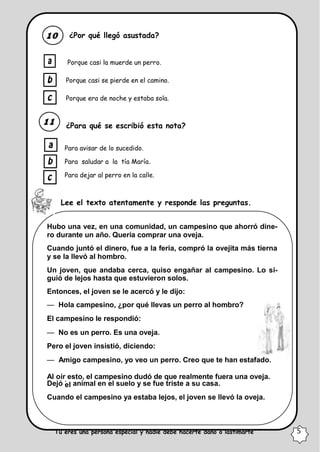 el
¿Por qué llegó asustada?
Porque casi la muerde un perro.
Porque casi se pierde en el camino.
Porque era de noche y estaba sola.
¿Para qué se escribió esta nota?
Para avisar de lo sucedido.
Para saludar a la tía María.
Para dejar al perro en la calle.
Lee el texto atentamente y responde las preguntas.
Hubo una vez, en una comunidad, un campesino que ahorró dine-
ro durante un año. Quería comprar una oveja.
Cuando juntó el dinero, fue a la feria, compró la ovejita más tierna
y se la llevó al hombro.
Un joven, que andaba cerca, quiso engañar al campesino. Lo si-
guió de lejos hasta que estuvieron solos.
Entonces, el joven se le acercó y le dijo:
— Hola campesino, ¿por qué llevas un perro al hombro?
El campesino le respondió:
— No es un perro. Es una oveja.
Pero el joven insistió, diciendo:
— Amigo campesino, yo veo un perro. Creo que te han estafado.
Al oír esto, el campesino dudó de que realmente fuera una oveja.
Dejó
.
animal en el suelo y se fue triste a su casa.
Cuando el campesino ya estaba lejos, el joven se llevó la oveja.
“Tú eres una persona especial y nadie debe hacerte daño o lastimarte” 5
 