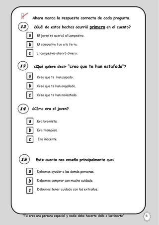 Ahora marca la respuesta correcta de cada pregunta.
¿Cuál de estos hechos ocurrió primero en el cuento?
El joven se acercó al campesino.
El campesino fue a la feria.
El campesino ahorró dinero.
¿Qué quiere decir “creo que te han estafado”?
Creo que te han pagado.
Creo que te han engañado.
Creo que te han molestado.
¿Cómo era el joven?
Era bromista.
Era tramposo.
Era inocente.
Este cuento nos enseña principalmente que:
Debemos ayudar a las demás personas.
Debemos comprar con mucho cuidado.
Debemos tener cuidado con los extraños.
“Tú eres una persona especial y nadie debe hacerte daño o lastimarte” 6
 