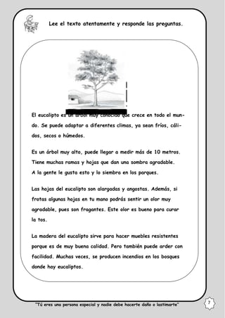 Lee el texto atentamente y responde las preguntas.
El eucalipto es un árbol muy conocido que crece en todo el mun-
do. Se puede adaptar a diferentes climas, ya sean fríos, cáli-
dos, secos o húmedos.
Es un árbol muy alto, puede llegar a medir más de 10 metros.
Tiene muchas ramas y hojas que dan una sombra agradable.
A la gente le gusta esto y lo siembra en los parques.
Las hojas del eucalipto son alargadas y angostas. Además, si
frotas algunas hojas en tu mano podrás sentir un olor muy
agradable, pues son fragantes. Este olor es bueno para curar
la tos.
La madera del eucalipto sirve para hacer muebles resistentes
porque es de muy buena calidad. Pero también puede arder con
facilidad. Muchas veces, se producen incendios en los bosques
donde hay eucaliptos.
“Tú eres una persona especial y nadie debe hacerte daño o lastimarte” 7
 