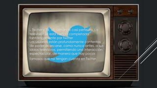 . Twitter y TV, un romance casi perfecto. La
televisión se está viendo completada
fantásticamente por twitter
Los usuarios están profundamente contentos
de poder acercarse, como nunca antes, a sus
ídolos televisivos, permitiendo una interacción
espectacular, de manera que hay pocos
famosos que no tengan cuenta en Twitter.