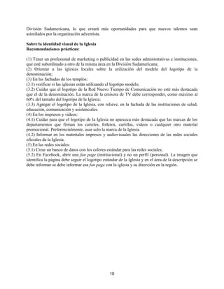 10
División Sudamericana, lo que creará más oportunidades para que nuevos talentos sean
asimilados por la organización adventista.
Sobre la identidad visual de la Iglesia
Recomendaciones prácticas:
(1) Tener un profesional de marketing o publicidad en las sedes administrativas e instituciones,
que esté subordinado a otro de la misma área en la División Sudamericana;
(2) Orientar a las iglesias locales sobre la utilización del modelo del logotipo de la
denominación;
(3) En las fachadas de los templos:
(3.1) verificar si las iglesias están utilizando el logotipo modelo;
(3.2) Cuidar que el logotipo de la Red Nuevo Tiempo de Comunicación no esté más destacada
que el de la denominación. La marca de la emisora de TV debe corresponder, como máximo al
60% del tamaño del logotipo de la Iglesia;
(3.3) Agregar el logotipo de la Iglesia, con relieve, en la fachada de las instituciones de salud,
educación, comunicación y asistenciales.
(4) En los impresos y videos:
(4.1) Cuidar para que el logotipo de la Iglesia no aparezca más destacada que las marcas de los
departamentos que firman los carteles, folletos, cartillas, videos o cualquier otro material
promocional. Preferencialmente, usar solo la marca de la Iglesia.
(4.2) Informar en los materiales impresos y audiovisuales las direcciones de las redes sociales
oficiales de la Iglesia.
(5) En las redes sociales:
(5.1) Crear un banco de datos con los colores estándar para las redes sociales;
(5.2) En Facebook, abrir una fan page (institucional) y no un perfil (personal). La imagen que
identifica la página debe seguir el logotipo estándar de la Iglesia y en el área de la descripción se
debe informar se debe informar esa fan page con la iglesia y su dirección en la región.
 