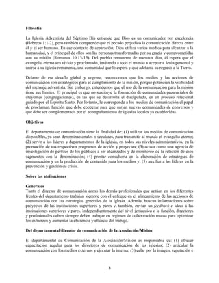 3
Filosofía
La Iglesia Adventista del Séptimo Día entiende que Dios es un comunicador por excelencia
(Hebreos 1:1-2), pero también comprende que el pecado perjudicó la comunicación directa entre
él y el ser humano. En ese contexto de separación, Dios utiliza varios medios para alcanzar a la
humanidad, y el principal de ellos son las personas transformadas por su gracia y comprometidas
con su misión (Romanos 10:13-15). Del pueblo remanente de nuestros días, él espera que el
evangelio eterno sea vivido y proclamado, invitando a todo el mundo a aceptar a Jesús personal y
unirse a su iglesia remanente, una comunidad que lo espera y que adelanta su regreso a la Tierra.
Delante de ese desafío global y urgente, reconocemos que los medios y las acciones de
comunicación son estratégicos para el cumplimiento de la misión, porque potencian la visibilidad
del mensaje adventista. Sin embargo, entendemos que el uso de la comunicación para la misión
tiene sus límites. El principal es que no sustituye la formación de comunidades presenciales de
creyentes (congregaciones), en las que se desarrolla el discipulado, en un proceso relacional
guiado por el Espíritu Santo. Por lo tanto, le corresponde a los medios de comunicación el papel
de proclamar, función que debe cooperar para que surjan nuevas comunidades de conversos y
que debe ser complementada por el acompañamiento de iglesias locales ya establecidas.
Objetivos
El departamento de comunicación tiene la finalidad de: (1) utilizar los medios de comunicación
disponibles, ya sean denominacionales o seculares, para transmitir al mundo el evangelio eterno;
(2) servir a los líderes y departamentos de la iglesia, en todos sus niveles administrativos, en la
promoción de sus respectivos programas de acción y proyectos; (3) actuar como una agencia de
investigación de perfiles de los públicos a ser alcanzados y de monitoreo de la relación de esos
segmentos con la denominación; (4) prestar consultoría en la elaboración de estrategias de
comunicación y en la producción de contenido para los medios y; (5) auxiliar a los líderes en la
prevención y gestión de crisis.
Sobre las atribuciones
Generales
Tanto el director de comunicación como los demás profesionales que actúan en los diferentes
frentes del departamento trabajan siempre con el enfoque en el alineamiento de las acciones de
comunicación con las estrategias generales de la Iglesia. Además, buscan informaciones sobre
proyectos de las instituciones superiores y pares y, también, envían un feedback e ideas a las
instituciones superiores y pares. Independientemente del nivel jerárquico o la función, directores
y profesionales deben siempre deben trabajar en régimen de colaboración mutua para optimizar
los esfuerzos y aumentar la eficiencia y eficacia del trabajo.
Del departamental/director de comunicación de la Asociación/Misión
El departamental de Comunicación de la Asociación/Misión es responsable de: (1) ofrecer
capacitación regular para los directores de comunicación de las iglesias; (2) articular la
comunicación con los medios externos y ejecutar la interna; (3) celar por la imagen, reputación e
 