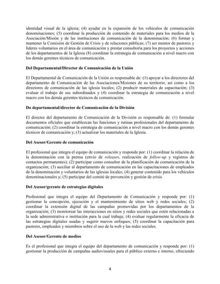 4
identidad visual de la iglesia; (4) ayudar en la expansión de los vehículos de comunicación
denominaciones; (5) coordinar la producción de contenido de materiales para los medios de la
Asociación/Misión y de las instituciones de comunicación de la denominación; (6) formar y
mantener la Comisión de Gestión de Crisis y de relaciones públicas; (7) ser mentor de pastores y
líderes voluntarios en el área de comunicación y prestar consultoría para los proyectos y acciones
de los departamentos de la Iglesia (8) coordinar la estrategia de comunicación a nivel macro con
los demás gerentes técnicos de comunicación.
Del Departamental/Director de Comunicación de la Unión
El Departamental de Comunicación de la Unión es responsable de: (1) apoyar a los directores del
departamento de Comunicación de las Asociaciones/Misiones de su territorio, así como a los
directores de comunicación de las iglesia locales; (2) producir materiales de capacitación; (3)
evaluar el trabajo de sus subordinados y (4) coordinar la estrategia de comunicación a nivel
macro con los demás gerentes técnicos de comunicación.
Do departamental/director de Comunicación de la División
El director del departamento de Comunicación de la División es responsable de: (1) formular
documentos oficiales que establezcan las funciones y rutinas profesionales del departamento de
comunicación; (2) coordinar la estrategia de comunicación a nivel macro con los demás gerentes
técnicos de comunicación y; (3) actualizar los materiales de la Iglesia.
Del Asesor/Gerente de comunicación
El profesional que integra el equipo de comunicación y responde por: (1) coordinar la relación de
la denominación con la prensa (envío de releases, realización de follow-up y registros de
contactos permanentes); (2) participar como consultor de la planificación de comunicación de la
organización; (3) auxiliar al departamento de comunicación en las capacitaciones de empleados
de la denominación y voluntarios de las iglesias locales; (4) generar contenido para los vehículos
denominacionales y; (5) participar del comité de prevención y gestión de crisis.
Del Asesor/gerente de estrategias digitales
Profesional que integra el equipo del Departamento de Comunicación y responde por: (1)
gestionar la concepción, ejecución y el mantenimiento de sitios web y redes sociales; (2)
coordinar la extensión digital de las campañas promovidas por los departamentos de la
organización; (3) monitorear las interacciones en sitios y redes sociales que estén relacionadas a
la sede administrativa o institución para la cual trabaja; (4) evaluar regularmente la eficacia de
las estrategias digitales usadas y sugerir nuevos enfoques; (5) coordinar la capacitación para
pastores, empleados y miembros sobre el uso de la web y las redes sociales.
Del Asesor/Gerente de medios
Es el profesional que integra el equipo del departamento de comunicación y responde por: (1)
gestionar la producción de campañas audiovisuales para el público externo e interno, ofreciendo
 