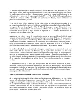 6
Al asumir el departamento de comunicación de la División Sudamericana, Assad Bechara buscó
priorizar los medios masivos como instrumentos de evangelización, dinamizando la relación con
los medios electrónicos seculares y fundamentando los criterios para el establecimiento de las
redes de radios y televisión. El segundo período, de 1984 a 1995, señaló el liderazgo de Bechara
e Siloé de Almeida, ambos graduados en Comunicación Social, factor calificador del
profesionalismo de ambas gestiones.
El período de 1996 a 2003 marcó un regreso a los medios seculares y la estructuración de un
curso de Comunicación Social, en UNASP, con las habilitaciones en Periodismo y Publicidad y
Propaganda. En esta fase, el pastor Siloé de Almeida desempeñó un papel importante como
intermediario en negociaciones con instituciones públicas y a la gran prensa delante de las
necesidades de la Iglesia, y llegó, incluso, a organizar el 1º Congreso Sudamericano de
Comunicación, en UNASP, en el 2002.
A partir de este primer evento, la comunicación pasó a ser comprendida en la iglesia en el
contexto de la comunión y de la inversión en el evangelismo. En el 2003, año de la graduación
de la primera promoción de Periodismo y Publicidad en UNASP, el Ministerio de Educación
reconoció las dos carreras. La necesidad de calificación profesional condujo a muchos jóvenes a
querer perfeccionarse posteriormente, y esos resultados ya pueden verse en la formación de
nuevos líderes en los diferentes vehículos de comunicación y sectores de la Iglesia.
En la última década, la comunicación adventista pasó a experimentar un crecimiento hasta aquí
nunca visto. En ese aspecto, se destacan: (1) la significativa inversión de las sedes
administrativas e instituciones en la contratación de profesionales y compra de equipos para sus
asesorías de comunicación; (2) la consolidación financiera de la Casa Publicadora Brasileña y su
participación en la producción masiva de libros para campañas misioneras de la denominación y;
(3) la expansión sin precedentes de la Red Nuevo Tiempo de Comunicación, en portugués y
español.
La profesionalización de la Red, que incluye radio, TV, núcleo de producción de web y
grabadora, cambió definitivamente la manera en la que la Iglesia Adventista del Séptimo Día se
comunica con el público no adventista. Ese crecimiento, especialmente en la TV de Brasil, ya ha
generado impacto en la dinámica de las iglesias locales y estimulado reflexiones eclesiológicas y
misiológicas sobre el fenómeno.
Sobre la profesionalización de la comunicación adventista
(1) el equipo de comunicación debe reportarse al departamental del área que, a su vez, rendirá
cuentas a la administración de uniones y campos. En el caso de las instituciones, el jefe del
equipo se puede reportar directamente al director de la institución;
(2) El departamental debe seguir los procesos de decisión de su sede administrativa o institución,
actuando como consultor del área de comunicación. Es importante que el profesional de la
asesoría de comunicación, gerente de web y estrategias digitales y el gerente de medios se
comprometan a apoyar esos procesos de decisión;
 
