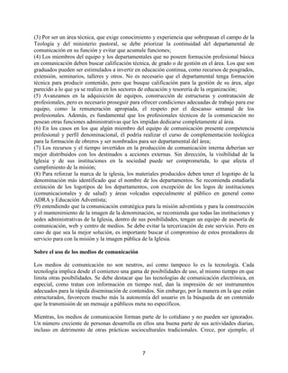 7
(3) Por ser un área técnica, que exige conocimiento y experiencia que sobrepasan el campo de la
Teología y del ministerio pastoral, se debe priorizar la continuidad del departamental de
comunicación en su función y evitar que acumule funciones;
(4) Los miembros del equipo y los departamentales que no poseen formación profesional básica
en comunicación deben buscar calificación técnica, de grado o de gestión en el área. Los que son
graduados pueden ser estimulados a invertir en educación continua, como recursos de posgrados,
extensión, seminarios, talleres y otros. No es necesario que el departamental tenga formación
técnica para producir contenido, pero que busque calificación para la gestión de su área, algo
parecido a lo que ya se realiza en los sectores de educación y tesorería de la organización;
(5) Avanzamos en la adquisición de equipos, construcción de estructuras y contratación de
profesionales, pero es necesario proseguir para ofrecer condiciones adecuadas de trabajo para ese
equipo, como la remuneración apropiada, el respeto por el descanso semanal de los
profesionales. Además, es fundamental que los profesionales técnicos de la comunicación no
posean otras funciones administrativas que les impidan dedicarse completamente al área.
(6) En los casos en los que algún miembro del equipo de comunicación presente competencia
profesional y perfil denominacional, él podría realizar el curso de complementación teológica
para la formación de obreros y ser nombrados para ser departamental del área;
(7) Los recursos y el tiempo invertidos en la producción de comunicación interna deberían ser
mejor distribuidos con los destinados a acciones externas. Sin dirección, la visibilidad de la
Iglesia y de sus instituciones en la sociedad puede ser comprometida, lo que afecta el
cumplimiento de la misión;
(8) Para reforzar la marca de la iglesia, los materiales producidos deben tener el logotipo de la
denominación más identificado que el nombre de los departamentos. Se recomienda estudiarla
extinción de los logotipos de los departamentos, con excepción de los logos de instituciones
(comunicacionales y de salud) y áreas volcadas especialmente al público en general como
ADRA y Educación Adventista;
(9) entendiendo que la comunicación estratégica para la misión adventista y para la construcción
y el mantenimiento de la imagen de la denominación, se recomienda que todas las instituciones y
sedes administrativas de la Iglesia, dentro de sus posibilidades, tengan un equipo de asesoría de
comunicación, web y centro de medios. Se debe evitar la tercerización de este servicio. Pero en
caso de que sea la mejor solución, es importante buscar el compromiso de estos prestadores de
servicio para con la misión y la imagen pública de la Iglesia.
Sobre el uso de los medios de comunicación
Los medios de comunicación no son neutros, así como tampoco lo es la tecnología. Cada
tecnología implica desde el comienzo una gama de posibilidades de uso, al mismo tiempo en que
limita otras posibilidades. Se debe destacar que las tecnologías de comunicación electrónica, en
especial, como tratan con información en tiempo real, dan la impresión de ser instrumentos
adecuados para la rápida diseminación de contenidos. Sin embargo, por la manera en la que están
estructurados, favorecen mucho más la autonomía del usuario en la búsqueda de un contenido
que la transmisión de un mensaje a públicos meta no específicos.
Mientras, los medios de comunicación forman parte de lo cotidiano y no pueden ser ignorados.
Un número creciente de personas desarrolla en ellos una buena parte de sus actividades diarias,
incluso en detrimento de otras prácticas socioculturales tradicionales. Crece, por ejemplo, el
 
