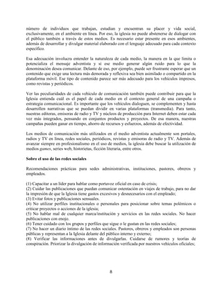 8
número de individuos que trabajan, estudian y encuentran su placer y vida social,
exclusivamente, en el ambiente en línea. Por eso, la iglesia no puede abstenerse de dialogar con
el público también a través de estos medios. Es necesario estar presente en esos ambientes,
además de desarrollar y divulgar material elaborado con el lenguaje adecuado para cada contexto
específico.
Esa adecuación involucra entender la naturaleza de cada medio, la manera en la que limita o
potencializa el mensaje adventista y si ese medio generar algún ruido para lo que la
denominación desea comunicar. Delante de eso, por ejemplo, puede ser frustrante esperar que un
contenido que exige una lectura más demorada y reflexiva sea bien asimilado o compartido en la
plataforma móvil. Ese tipo de contenido parece ser más adecuado para los vehículos impresos,
como revistas y periódicos.
Ver las peculiaridades de cada vehículo de comunicación también puede contribuir para que la
Iglesia entienda cuál es el papel de cada medio en el contexto general de una campaña o
estrategia comunicacional. Es importante que los vehículos dialoguen, se complementen y hasta
desarrollen narrativas que se puedan dividir en varias plataformas (transmedia). Para tanto,
nuestras editoras, emisoras de radio y TV y núcleos de producción para Internet deben estar cada
vez más integrados, pensando en conjuntos productos y proyectos. De esa manera, nuestras
campañas pueden ganar en tiempo, ahorro de recursos y esfuerzos, además de efectividad.
Los medios de comunicación más utilizados en el medio adventista actualmente son portales,
radios y TV en línea, redes sociales, periódicos, revistas y emisoras de radio y TV. Además de
avanzar siempre en profesionalismo en el uso de medios, la iglesia debe buscar la utilización de
medios games, series web, historietas, ficción literaria, entre otros.
Sobre el uso de las redes sociales
Recomendaciones prácticas para sedes administrativas, instituciones, pastores, obreros y
empleados.
(1) Capacitar a un líder para hablar como portavoz oficial en caso de crisis;
(2) Cuidar las publicaciones que puedan comunicar ostentación en viajes de trabajo, para no dar
la impresión de que la Iglesia tiene gastos excesivos y desnecesarios con el empleado;
(3) Evitar fotos y publicaciones sensuales.
(4) No utilizar perfiles institucionales o personales para posicionar sobre temas polémicos o
criticar proyectos o acciones de la iglesia;
(5) No hablar mal de cualquier marca/institución y servicios en las redes sociales. No hacer
publicaciones con enojo.
(6) Tener cuidado con los grupos y perfiles que sigue o le gustan en las redes sociales;
(7) No hacer un diario íntimo de las redes sociales. Pastores, obreros y empleados son personas
públicas y representan a la Iglesia delante del público interno y externo;
(8) Verificar las informaciones antes de divulgarlas. Cuidarse de rumores y teorías de
conspiración. Priorizar la divulgación de información verificada por nuestros vehículos oficiales;
 